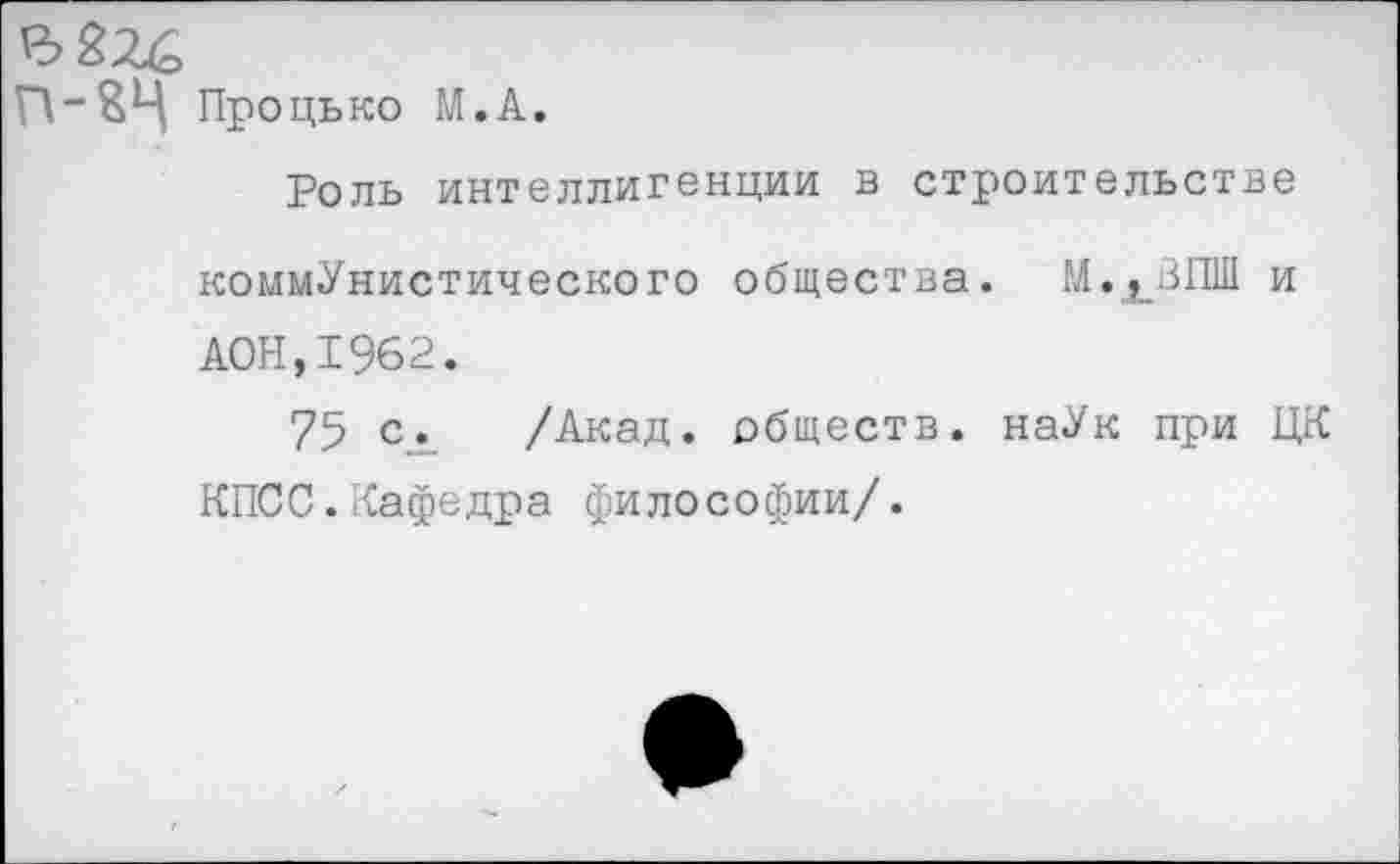 ﻿Процько М.А.
Роль интеллигенции в строительстве коммунистического общества. М.ХВПШ и А0Н,1962.
75 с. /Акад, обществ. наУк при ЦК КПСС.Кафедра философии/.